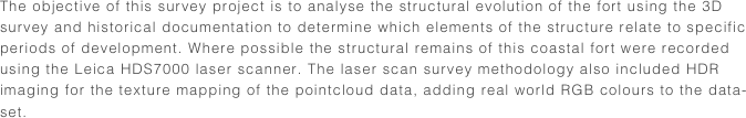 The objective of this survey project is to analyse the structural evolution of the fort using the 3D survey and historical documentation to determine which elements of the structure relate to specific periods of development. Where possible the structural remains of this coastal fort were recorded using the Leica HDS7000 laser scanner. The laser scan survey methodology also included HDR imaging for the texture mapping of the pointcloud data, adding real world RGB colours to the data-set.
