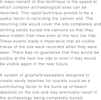 A major benefit of this technique is the speed at which complex archaeological sites can be recorded. This rapid technique proved to be a useful factor in recording the cannon site. The returning tide would cover the site completely and shifting sands buried the cannons so that they were hidden from view even at the next low tide. These events made it imperative that all visible traces of the site were recorded when they were seen. There was no guarantee that they would be visible at the next low tide or even if they would be visible again in the near future.

A system of groyns/breakwaters designed to create sandy beaches for tourists could be a contributing factor to the build up of beach deposits on the site and may eventually result in the archaeology being completely buried.