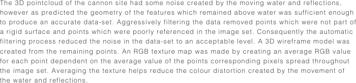 The 3D pointcloud of the cannon site had some noise created by the moving water and reflections, however as predicted the geometry of the features which remained above water was sufficient enough to produce an accurate data-set. Aggressively filtering the data removed points which were not part of a rigid surface and points which were poorly referenced in the image set. Consequently the automatic filtering process reduced the noise in the data-set to an acceptable level. A 3D wireframe model was created from the remaining points. An RGB texture map was made by creating an average RGB value for each point dependent on the average value of the points corresponding pixels spread throughout the image set. Averaging the texture helps reduce the colour distortion created by the movement of the water and reflections. 