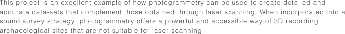 This project is an excellent example of how photogrammetry can be used to create detailed and accurate data-sets that complement those obtained through laser scanning. When incorporated into a sound survey strategy, photogrammetry offers a powerful and accessible way of 3D recording archaeological sites that are not suitable for laser scanning.
