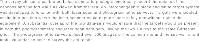 The survey utilised a calibrated Leica camera to photogrammetrically record the details of the cannons and the fort walls as viewed from the sea. An interchangeable black and white target system was developed to function with both laser scan and photogrammetric surveys.  Targets were located onsite in a position where the laser scanner could capture them safely and without risk to the equipment. A substantial overlap of the two data-sets would ensure that the targets would be present in both the photogrammetry and laser scan data-sets, linking the two surveys to the same Cartesian grid.  The photogrammetric survey utilised over 500 images of the cannon site and the sea wall and it took just under an hour to survey the entire site.