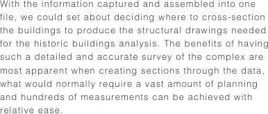 With the information captured and assembled into one file, we could set about deciding where to cross-section the buildings to produce the structural drawings needed for the historic buildings analysis. The benefits of having such a detailed and accurate survey of the complex are most apparent when creating sections through the data, what would normally require a vast amount of planning and hundreds of measurements can be achieved with relative ease. 
