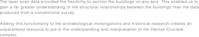 The laser scan data provided the flexibility to section the buildings on any axis. This enabled us to gain a far greater understanding of the structural relationships between the buildings than the data produced from a conventional survey.

Adding this functionality to the archaeological investigations and historical research creates an unparalleled resource to aid in the understanding and interpretation of the Darnall Crucible complex.