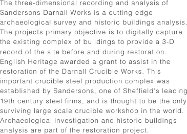 The three-dimensional recording and analysis of Sandersons Darnall Works is a cutting edge archaeological survey and historic buildings analysis. The projects primary objective is to digitally capture the existing complex of buildings to provide a 3-D record of the site before and during restoration.English Heritage awarded a grant to assist in the restoration of the Darnall Crucible Works. This important crucible steel production complex was established by Sandersons, one of Sheffield's leading 19th century steel firms, and is thought to be the only surviving large scale crucible workshop in the world. Archaeological investigation and historic buildings analysis are part of the restoration project.