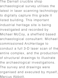 The Darnall crucible shop archaeological survey utilises the latest in laser scanning technology to digitally capture this grade II listed building. This important industrial heritage site is being investigated and recorded by Michael McCoy, a sheffield based archaeological consultant. Michael commissioned ArcHeritage to conduct a full 3-D laser scan of the entire complex, and the production of structural drawings to illustrate the archaeological investigations. The survey and drawings were organised and executed by myself, Marcus Abbott.
