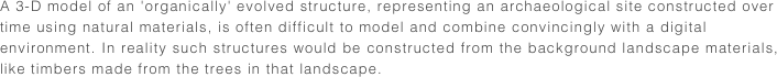 A 3-D model of an 'organically' evolved structure, representing an archaeological site constructed over time using natural materials, is often difficult to model and combine convincingly with a digital environment. In reality such structures would be constructed from the background landscape materials, like timbers made from the trees in that landscape.