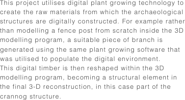 This project utilises digital plant growing technology to create the raw materials from which the archaeological structures are digitally constructed. For example rather than modelling a fence post from scratch inside the 3D modelling program, a suitable piece of branch is generated using the same plant growing software that was utilised to populate the digital environment. This digital timber is then reshaped within the 3D modelling program, becoming a structural element in the final 3-D reconstruction, in this case part of the crannog structure. 