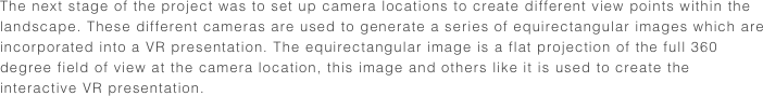 The next stage of the project was to set up camera locations to create different view points within the landscape. These different cameras are used to generate a series of equirectangular images which are incorporated into a VR presentation. The equirectangular image is a flat projection of the full 360 degree field of view at the camera location, this image and others like it is used to create the interactive VR presentation.