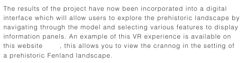 The results of the project have now been incorporated into a digital interface which will allow users to explore the prehistoric landscape by navigating through the model and selecting various features to display information panels. An example of this VR experience is available on this website here, this allows you to view the crannog in the setting of a prehistoric Fenland landscape.