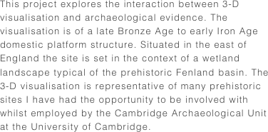 This project explores the interaction between 3-D visualisation and archaeological evidence. The visualisation is of a late Bronze Age to early Iron Age domestic platform structure. Situated in the east of England the site is set in the context of a wetland landscape typical of the prehistoric Fenland basin. The 3-D visualisation is representative of many prehistoric sites I have had the opportunity to be involved with whilst employed by the Cambridge Archaeological Unit at the University of Cambridge.