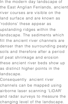 In the modern day landscape of the East Anglian Fenlands, ancient river courses are visible on the land surface and are known as 'roddons' these appear as upstanding ridges within the landscape. The sediments which fill the ancient river channels are denser than the surrounding peaty soils and therefore after a period of peat shrinkage and erosion these ancient river beds show up as distinct higher points in the landscape.
Consequently  ancient river channels can be mapped using airborne laser scanning 'LiDAR' and radar surveys to measure the changing level of the landscape.