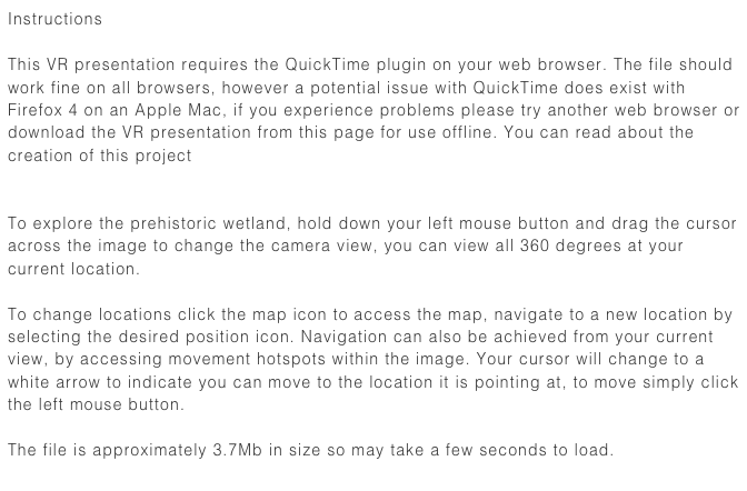 Instructions 

This VR presentation requires the QuickTime plugin on your web browser. The file should work fine on all browsers, however a potential issue with QuickTime does exist with Firefox 4 on an Apple Mac, if you experience problems please try another web browser or download the VR presentation from this page for use offline. You can read about the creation of this project here


To explore the prehistoric wetland, hold down your left mouse button and drag the cursor across the image to change the camera view, you can view all 360 degrees at your current location.

To change locations click the map icon to access the map, navigate to a new location by selecting the desired position icon. Navigation can also be achieved from your current view, by accessing movement hotspots within the image. Your cursor will change to a white arrow to indicate you can move to the location it is pointing at, to move simply click the left mouse button.

The file is approximately 3.7Mb in size so may take a few seconds to load. 
