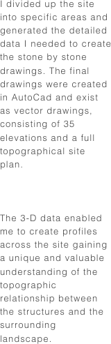 I divided up the site into specific areas and generated the detailed data I needed to create the stone by stone drawings. The final drawings were created in AutoCad and exist as vector drawings, consisting of 35 elevations and a full topographical site plan.



The 3-D data enabled me to create profiles across the site gaining a unique and valuable understanding of the topographic relationship between the structures and the surrounding landscape.