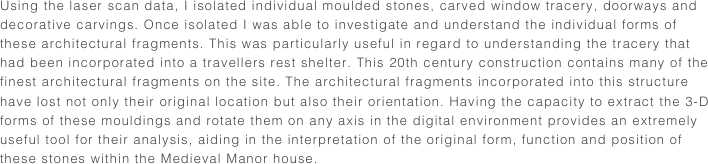 Using the laser scan data, I isolated individual moulded stones, carved window tracery, doorways and decorative carvings. Once isolated I was able to investigate and understand the individual forms of these architectural fragments. This was particularly useful in regard to understanding the tracery that had been incorporated into a travellers rest shelter. This 20th century construction contains many of the finest architectural fragments on the site. The architectural fragments incorporated into this structure have lost not only their original location but also their orientation. Having the capacity to extract the 3-D forms of these mouldings and rotate them on any axis in the digital environment provides an extremely useful tool for their analysis, aiding in the interpretation of the original form, function and position of these stones within the Medieval Manor house.