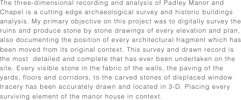 The three-dimensional recording and analysis of Padley Manor and Chapel is a cutting edge archaeological survey and historic buildings analysis. My primary objective on this project was to digitally survey the ruins and produce stone by stone drawings of every elevation and plan, also documenting the position of every architectural fragment which has been moved from its original context. This survey and drawn record is the most  detailed and complete that has ever been undertaken on the site. Every visible stone in the fabric of the walls, the paving of the yards, floors and corridors, to the carved stones of displaced window tracery has been accurately drawn and located in 3-D. Placing every surviving element of the manor house in context.