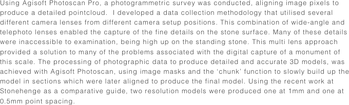 Using Agisoft Photoscan Pro, a photogrammetric survey was conducted, aligning image pixels to produce a detailed pointcloud.  I developed a data collection methodology that utilised several different camera lenses from different camera setup positions. This combination of wide-angle and telephoto lenses enabled the capture of the fine details on the stone surface. Many of these details  were inaccessible to examination, being high up on the standing stone. This multi lens approach provided a solution to many of the problems associated with the digital capture of a monument of this scale. The processing of photographic data to produce detailed and accurate 3D models, was achieved with Agisoft Photoscan, using image masks and the ‘chunk’ function to slowly build up the model in sections which were later aligned to produce the final model. Using the recent work at Stonehenge as a comparative guide, two resolution models were produced one at 1mm and one at 0.5mm point spacing.  