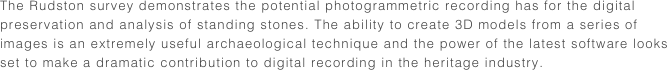 The Rudston survey demonstrates the potential photogrammetric recording has for the digital preservation and analysis of standing stones. The ability to create 3D models from a series of images is an extremely useful archaeological technique and the power of the latest software looks set to make a dramatic contribution to digital recording in the heritage industry.