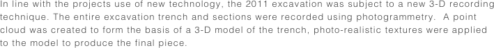 In line with the projects use of new technology, the 2011 excavation was subject to a new 3-D recording technique. The entire excavation trench and sections were recorded using photogrammetry.  A point cloud was created to form the basis of a 3-D model of the trench, photo-realistic textures were applied to the model to produce the final piece. 