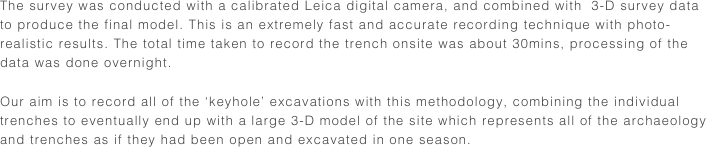 The survey was conducted with a calibrated Leica digital camera, and combined with  3-D survey data to produce the final model. This is an extremely fast and accurate recording technique with photo-realistic results. The total time taken to record the trench onsite was about 30mins, processing of the data was done overnight.

Our aim is to record all of the ‘keyhole’ excavations with this methodology, combining the individual trenches to eventually end up with a large 3-D model of the site which represents all of the archaeology and trenches as if they had been open and excavated in one season.
