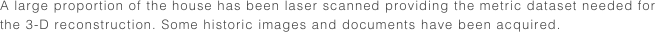 A large proportion of the house has been laser scanned providing the metric dataset needed for the 3-D reconstruction. Some historic images and documents have been acquired.