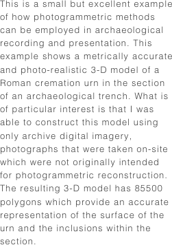 This is a small but excellent example of how photogrammetric methods can be employed in archaeological recording and presentation. This example shows a metrically accurate and photo-realistic 3-D model of a Roman cremation urn in the section of an archaeological trench. What is of particular interest is that I was able to construct this model using only archive digital imagery, photographs that were taken on-site which were not originally intended for photogrammetric reconstruction. The resulting 3-D model has 85500 polygons which provide an accurate representation of the surface of the urn and the inclusions within the section.