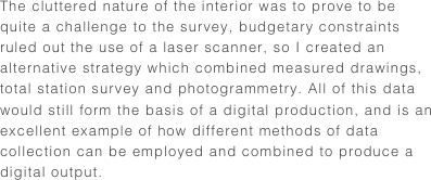 The cluttered nature of the interior was to prove to be quite a challenge to the survey, budgetary constraints ruled out the use of a laser scanner, so I created an alternative strategy which combined measured drawings, total station survey and photogrammetry. All of this data would still form the basis of a digital production, and is an excellent example of how different methods of data collection can be employed and combined to produce a digital output.