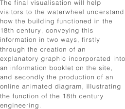 The final visualisation will help visitors to the waterwheel understand how the building functioned in the 18th century, conveying this information in two ways, firstly through the creation of an explanatory graphic incorporated into an information booklet on the site, and secondly the production of an online animated diagram, illustrating the function of the 18th century engineering.