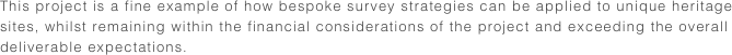This project is a fine example of how bespoke survey strategies can be applied to unique heritage sites, whilst remaining within the financial considerations of the project and exceeding the overall  deliverable expectations.  