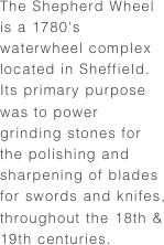 The Shepherd Wheel is a 1780's waterwheel complex located in Sheffield. Its primary purpose was to power grinding stones for the polishing and sharpening of blades for swords and knifes, throughout the 18th & 19th centuries.