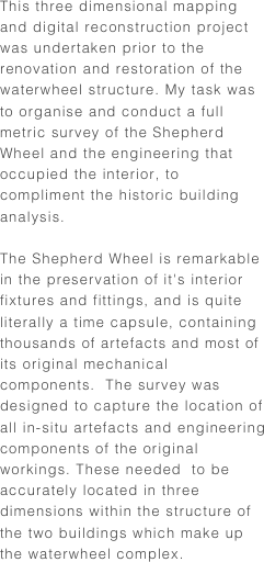 This three dimensional mapping and digital reconstruction project was undertaken prior to the renovation and restoration of the waterwheel structure. My task was to organise and conduct a full metric survey of the Shepherd Wheel and the engineering that occupied the interior, to compliment the historic building analysis.

The Shepherd Wheel is remarkable in the preservation of it's interior fixtures and fittings, and is quite  literally a time capsule, containing thousands of artefacts and most of its original mechanical components.  The survey was designed to capture the location of all in-situ artefacts and engineering components of the original workings. These needed  to be accurately located in three dimensions within the structure of the two buildings which make up the waterwheel complex.