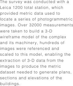 The survey was conducted with a Leica 1200 total station, which provided metric data used to locate a series of photogrammetric images. Over 32000 measurements were taken to build a 3-D wireframe model of the complex and its machinery, hundreds of images were referenced and scaled to this model, enabling the extraction of 3-D data from the images to produce the metric dataset needed to generate plans, sections and elevations of the buildings.