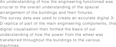 An understanding of how the engineering functioned was crucial to the overall understanding of the spacial arrangement of the buildings and their fixtures.The survey data was used to create an accurate digital 3-D replica of part of the main engineering components, this digital visualisation then formed the basis of our understanding of how the power from the wheel was transferred throughout the buildings to the various machines.
