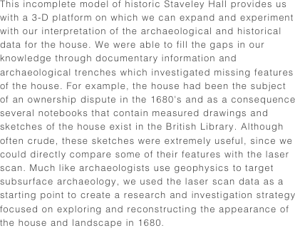 This incomplete model of historic Staveley Hall provides us with a 3-D platform on which we can expand and experiment with our interpretation of the archaeological and historical data for the house. We were able to fill the gaps in our knowledge through documentary information and archaeological trenches which investigated missing features of the house. For example, the house had been the subject of an ownership dispute in the 1680's and as a consequence several notebooks that contain measured drawings and sketches of the house exist in the British Library. Although often crude, these sketches were extremely useful, since we could directly compare some of their features with the laser scan. Much like archaeologists use geophysics to target subsurface archaeology, we used the laser scan data as a starting point to create a research and investigation strategy focused on exploring and reconstructing the appearance of the house and landscape in 1680.