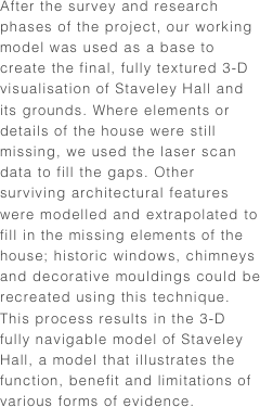 After the survey and research phases of the project, our working model was used as a base to create the final, fully textured 3-D visualisation of Staveley Hall and its grounds. Where elements or details of the house were still missing, we used the laser scan data to fill the gaps. Other surviving architectural features were modelled and extrapolated to fill in the missing elements of the house; historic windows, chimneys and decorative mouldings could be recreated using this technique. This process results in the 3-D fully navigable model of Staveley Hall, a model that illustrates the function, benefit and limitations of various forms of evidence.
