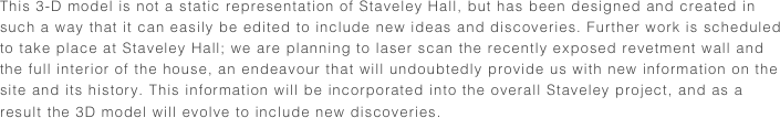 This 3-D model is not a static representation of Staveley Hall, but has been designed and created in such a way that it can easily be edited to include new ideas and discoveries. Further work is scheduled to take place at Staveley Hall; we are planning to laser scan the recently exposed revetment wall and the full interior of the house, an endeavour that will undoubtedly provide us with new information on the site and its history. This information will be incorporated into the overall Staveley project, and as a result the 3D model will evolve to include new discoveries. 