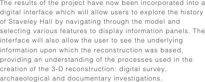 The results of the project have now been incorporated into a digital interface which will allow users to explore the history of Staveley Hall by navigating through the model and selecting various features to display information panels. The interface will also allow the user to see the underlying information upon which the reconstruction was based, providing an understanding of the processes used in the creation of the 3-D reconstruction: digital survey, archaeological and documentary investigations.