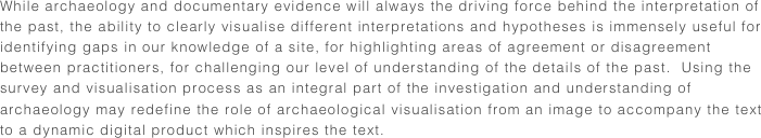 While archaeology and documentary evidence will always the driving force behind the interpretation of the past, the ability to clearly visualise different interpretations and hypotheses is immensely useful for identifying gaps in our knowledge of a site, for highlighting areas of agreement or disagreement between practitioners, for challenging our level of understanding of the details of the past.  Using the survey and visualisation process as an integral part of the investigation and understanding of archaeology may redefine the role of archaeological visualisation from an image to accompany the text to a dynamic digital product which inspires the text. 