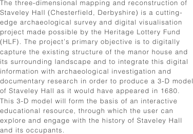 The three-dimensional mapping and reconstruction of Staveley Hall (Chesterfield, Derbyshire) is a cutting-edge archaeological survey and digital visualisation project made possible by the Heritage Lottery Fund (HLF). The project’s primary objective is to digitally capture the existing structure of the manor house and its surrounding landscape and to integrate this digital information with archaeological investigation and documentary research in order to produce a 3-D model of Staveley Hall as it would have appeared in 1680. This 3-D model will form the basis of an interactive educational resource, through which the user can explore and engage with the history of Staveley Hall and its occupants. 