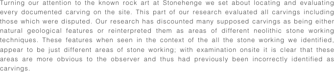 Turning our attention to the known rock art at Stonehenge we set about locating and evaluating every documented carving on the site. This part of our research evaluated all carvings including those which were disputed. Our research has discounted many supposed carvings as being either natural geological features or reinterpreted them as areas of different neolithic stone working techniques. These features when seen in the context of the all the stone working we identified, appear to be just different areas of stone working; with examination onsite it is clear that these areas are more obvious to the observer and thus had previously been incorrectly identified as carvings.
