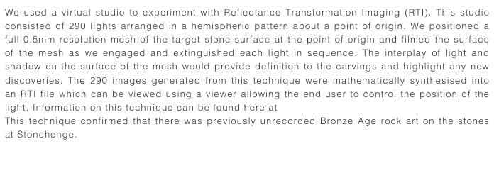 We used a virtual studio to experiment with Reflectance Transformation Imaging (RTI). This studio consisted of 290 lights arranged in a hemispheric pattern about a point of origin. We positioned a full 0.5mm resolution mesh of the target stone surface at the point of origin and filmed the surface of the mesh as we engaged and extinguished each light in sequence. The interplay of light and shadow on the surface of the mesh would provide definition to the carvings and highlight any new discoveries. The 290 images generated from this technique were mathematically synthesised into an RTI file which can be viewed using a viewer allowing the end user to control the position of the light. Information on this technique can be found here at Cultural Heritage Imaging
This technique confirmed that there was previously unrecorded Bronze Age rock art on the stones at Stonehenge. 
