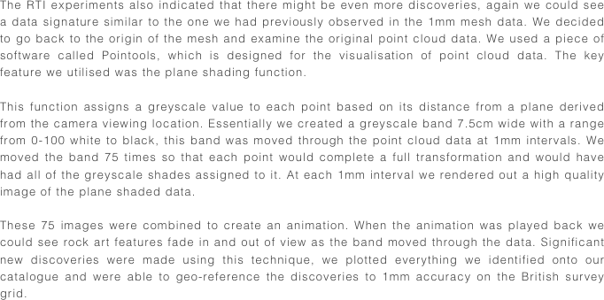 The RTI experiments also indicated that there might be even more discoveries, again we could see a data signature similar to the one we had previously observed in the 1mm mesh data. We decided to go back to the origin of the mesh and examine the original point cloud data. We used a piece of software called Pointools, which is designed for the visualisation of point cloud data. The key feature we utilised was the plane shading function. 

This function assigns a greyscale value to each point based on its distance from a plane derived from the camera viewing location. Essentially we created a greyscale band 7.5cm wide with a range from 0-100 white to black, this band was moved through the point cloud data at 1mm intervals. We moved the band 75 times so that each point would complete a full transformation and would have had all of the greyscale shades assigned to it. At each 1mm interval we rendered out a high quality image of the plane shaded data.

These 75 images were combined to create an animation. When the animation was played back we could see rock art features fade in and out of view as the band moved through the data. Significant new discoveries were made using this technique, we plotted everything we identified onto our catalogue and were able to geo-reference the discoveries to 1mm accuracy on the British survey grid.
