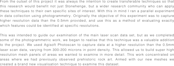 From the outset of this project it was always the intention to create transferable techniques so that this research would benefit not just Stonehenge, but a wider research community who can apply these techniques to their own specific sites of interest. With this in mind I ran a parallel experiment in data collection using photogrammetry. Originally the objective of this experiment was to capture higher resolution data than the 0.5mm provided, and use this as a method of evaluating exactly which features could be identified at specific resolutions.

This was intended to guide our examination of the main laser scan data set, but as we completed some of the photogrammetric work, we began to realise that this technique was a valuable addition to the project. We used Agisoft Photoscan to capture data at a higher resolution than the 0.5mm laser scan data, varying from 300-200 microns in point density. This allowed us to build super high resolution mesh panels of areas we wanted to examine in more detail. This work concentrated on areas where we had previously observed prehistoric rock art. Armed with our new meshes we created a brand new visualisation technique to examine this dataset.
