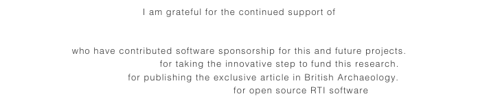 I am grateful for the continued support of 
Agisoft (Photoscan)
Bentley Systems (Pointools)
who have contributed software sponsorship for this and future projects.
English Heritage for taking the innovative step to fund this research.
Mike Pitts for publishing the exclusive article in British Archaeology.
Cultural Heritage Imaging for open source RTI software