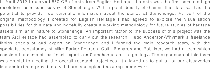 In April 2012 I received 850 GB of data from English Heritage, the data was the first compete high resolution laser scan survey of Stonehenge. With a point density of 0.5mm, this data set had the potential to provide new scientific information about the stones at Stonehenge. As part of the original methodology I created for English Heritage I had agreed to explore the visualisation possibilities for this data and hopefully create a working methodology for future studies of heritage assets similar in nature to Stonehenge. An important factor to the success of this project was the team ArcHeritage had assembled to carry out the research. Hugo Anderson-Whymark a freelance lithics specialist and expert on Stonehenge and I formed the main research team, with the specialist consultancy of Mike Parker Pearson, Colin Richards and Rob Ixer, we had a team which consisted of some of the finest experts on Stonehenge and its geology. The experience of this team was crucial to meeting the overall research objectives, it allowed us to put all of our discoveries into context and provided a valid archaeological backdrop to our work.

